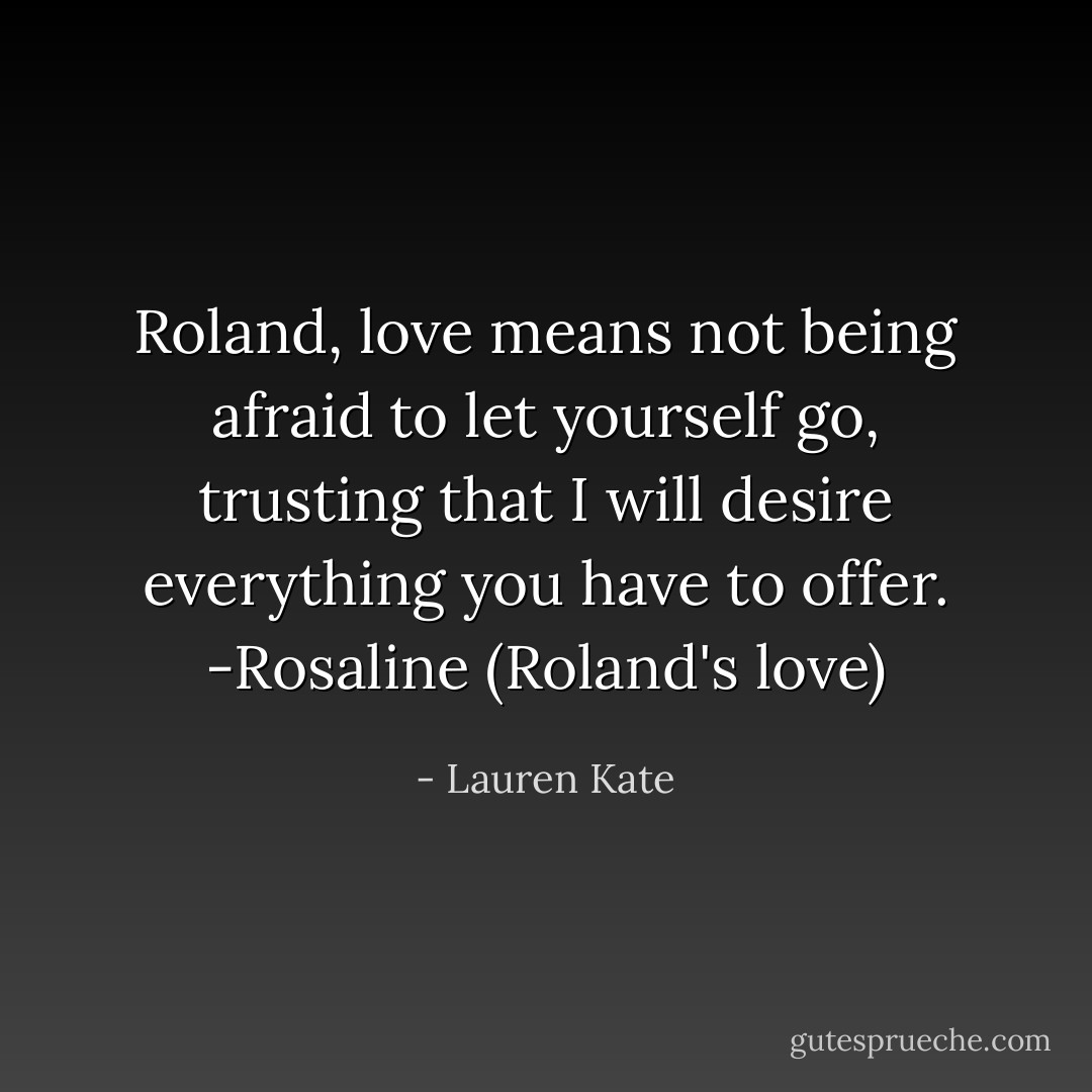 Roland, love means not being afraid to let yourself go, trusting that I will desire everything you have to offer. -Rosaline (Roland's love) - Lauren Kate