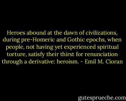 Heroes abound at the dawn of civilizations, during pre-Homeric and Gothic epochs, when people, not having yet experienced spiritual torture, satisfy their thirst for renunciation through a derivative: heroism. - Emil M. Cioran