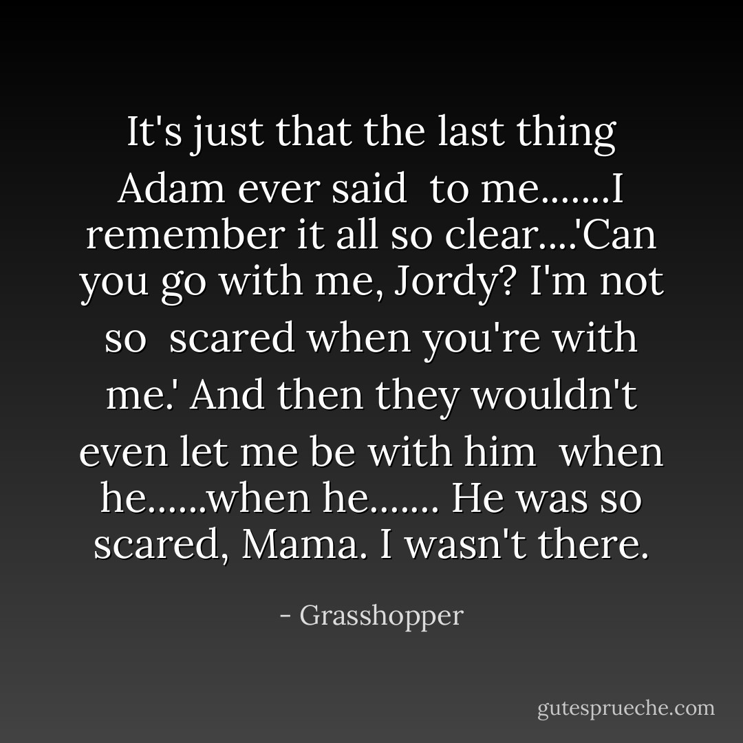 It's just that the last thing Adam ever said <br />to me.......I remember it all so clear....'Can you go with me, Jordy? I'm not so <br />scared when you're with me.' And then they wouldn't even let me be with him <br />when he......when he....... He was so scared, Mama. I wasn't there. - Grasshopper