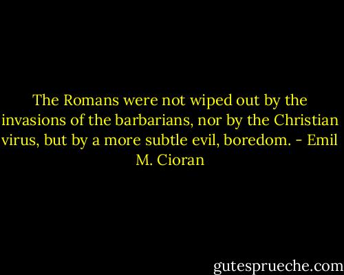 The Romans were not wiped out by the invasions of the barbarians, nor by the Christian virus, but by a more subtle evil, boredom. - Emil M. Cioran