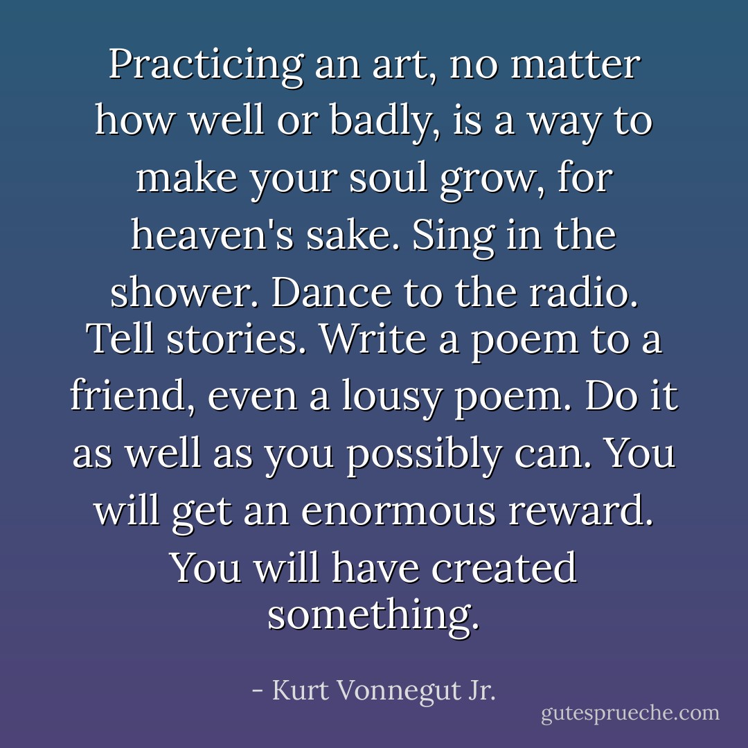 Practicing an art, no matter how well or badly, is a way to make your soul grow, for heaven's sake. Sing in the shower. Dance to the radio. Tell stories. Write a poem to a friend, even a lousy poem. Do it as well as you possibly can. You will get an enormous reward. You will have created something. - Kurt Vonnegut Jr.