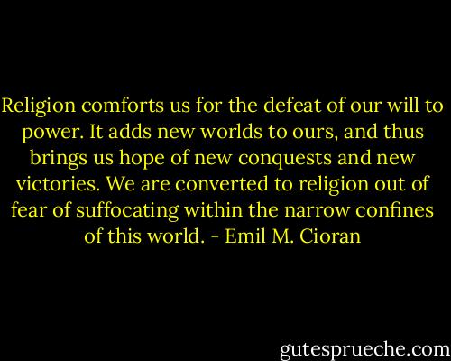 Religion comforts us for the defeat of our will to power. It adds new worlds to ours, and thus brings us hope of new conquests and new victories. We are converted to religion out of fear of suffocating within the narrow confines of this world. - Emil M. Cioran