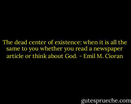 The dead center of existence: when it is all the same to you whether you read a newspaper article or think about God. - Emil M. Cioran