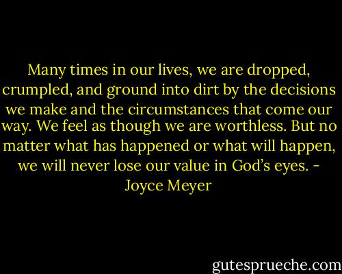Many times in our lives, we are dropped, crumpled, and ground into dirt by the decisions we make and the circumstances that come our way. We feel as though we are worthless. But no matter what has happened or what will happen, we will never lose our value in God’s eyes. - Joyce Meyer