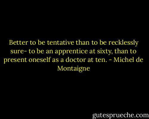 Better to be tentative than to be recklessly sure- to be an apprentice at sixty, than to present oneself as a doctor at ten. - Michel de Montaigne