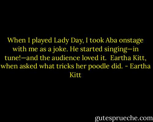 When I played Lady Day, I took Aba onstage with me as a joke. He started singing—in tune!—and the audience loved it.<br /><br />Eartha Kitt, when asked what tricks her poodle did. - Eartha Kitt