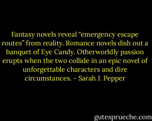 Fantasy novels reveal “emergency escape routes” from reality. Romance novels dish out a banquet of Eye Candy. Otherworldly passion erupts when the two collide in an epic novel of unforgettable characters and dire circumstances. - Sarah J. Pepper
