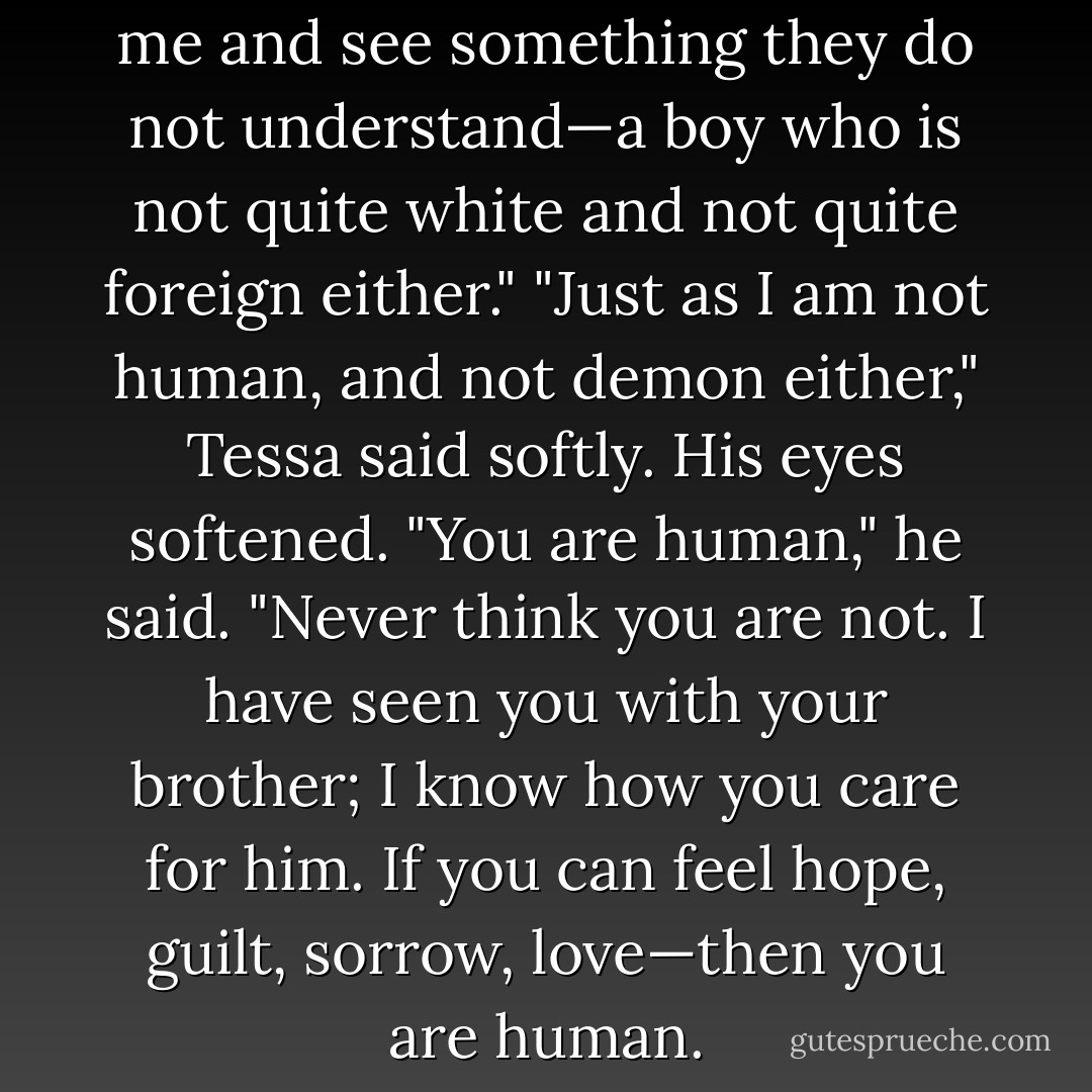 It is the mundanes who look at me and see something they do not understand—a boy who is not quite white and not quite foreign either."<br />"Just as I am not human, and not demon either," Tessa said softly.<br />His eyes softened. "You are human," he said. "Never think you are not. I have seen you with your brother; I know how you care for him. If you can feel hope, guilt, sorrow, love—then you are human. - Cassandra Clare