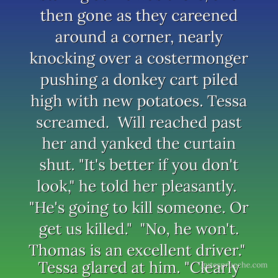 As the carriage whipped forward, they passed the alley she had spent so many days staring at—it was there, and then gone as they careened around a corner, nearly knocking over a costermonger pushing a donkey cart piled high with new potatoes. Tessa screamed.<br /><br />Will reached past her and yanked the curtain shut. "It's better if you don't look," he told her pleasantly.<br /><br />"He's going to kill someone. Or get us killed."<br /><br />"No, he won't. Thomas is an excellent driver."<br /><br />Tessa glared at him. "Clearly the word excellent means something else on this side of the Atlantic. - Cassandra Clare