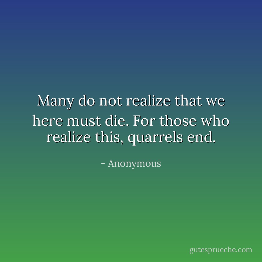 Many do not realize that we here must die. For those who realize this, quarrels end. - Anonymous