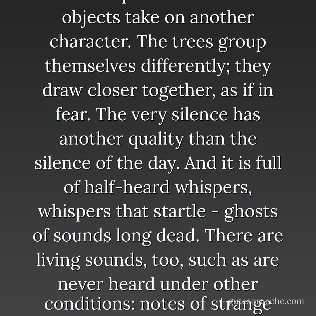 From the vast, invisible ocean of moonlight overhead fell, here and here, a slender, broken stream that seemed to plash against the intercepting branches and trickle to earth, forming small white pools among the clumps of laurel. But these leaks were few and served only to accentuate the blackness of his environment, which his imagination found it easy to people with all manner of unfamiliar shapes, menacing, uncanny, or merely grotesque.<br /><br />He to whom the portentous conspiracy of night and solitude and silence in the heart of a great forest is not an unknown experience needs not to be told what another world it all is - how even the most commonplace and familiar objects take on another character. The trees group themselves differently; they draw closer together, as if in fear. The very silence has another quality than the silence of the day. And it is full of half-heard whispers, whispers that startle - ghosts of sounds long dead. There are living sounds, too, such as are never heard under other conditions: notes of strange night birds, the cries of small animals in sudden encounters with stealthy foes, or in their dreams, a rustling in the dead leaves - it may be the leap of a wood rat, it may be the footstep of a panther. What caused the breaking of that twig? What the low, alarmed twittering in that bushful of birds? There are sounds without a name, forms without substance, translations in space of objects which have not been seen to move, movements wherein nothing is observed to change its place. Ah, children of the sunlight and the gaslight, how little you know of the world in which you live! ("A Tough Tussle") - Ambrose Bierce