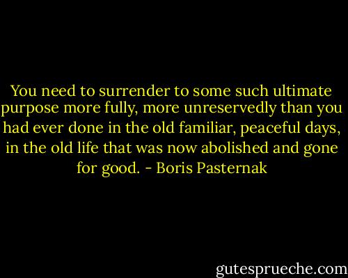 You need to surrender to some such ultimate purpose more fully, more unreservedly than you had ever done in the old familiar, peaceful days, in the old life that was now abolished and gone for good. - Boris Pasternak