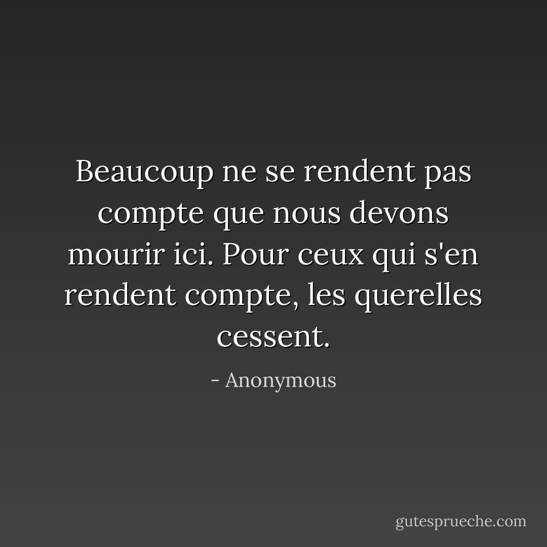 Beaucoup ne se rendent pas compte que nous devons mourir ici. Pour ceux qui s'en rendent compte, les querelles cessent. - Anonymous