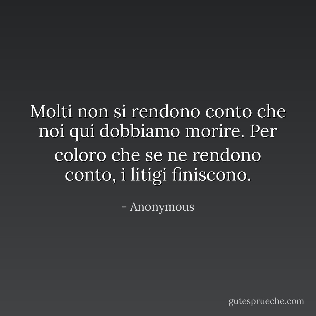 Molti non si rendono conto che noi qui dobbiamo morire. Per coloro che se ne rendono conto, i litigi finiscono. - Anonymous