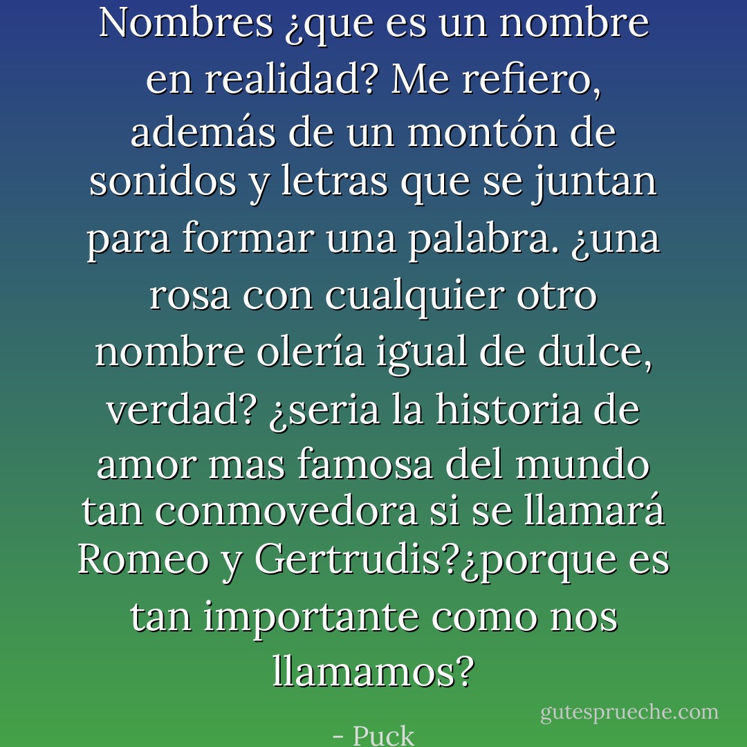 Nombres ¿que es un nombre en realidad? Me refiero, además de un montón de sonidos y letras que se juntan para formar una palabra. ¿una rosa con cualquier otro nombre olería igual de dulce, verdad? ¿seria la historia de amor mas famosa del mundo tan conmovedora si se llamará Romeo y Gertrudis?¿porque es tan importante como nos llamamos? - Puck
