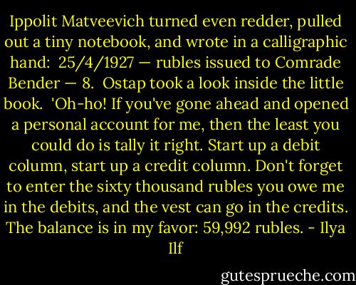Ippolit Matveevich turned even redder, pulled out a tiny notebook, and wrote in a calligraphic hand:<br /><br />25/4/1927 — rubles issued to Comrade Bender — 8.<br /><br />Ostap took a look inside the little book.<br /><br />'Oh-ho! If you've gone ahead and opened a personal account for me, then the least you could do is tally it right. Start up a debit column, start up a credit column. Don't forget to enter the sixty thousand rubles you owe me in the debits, and the vest can go in the credits. The balance is in my favor: 59,992 rubles. - Ilya Ilf