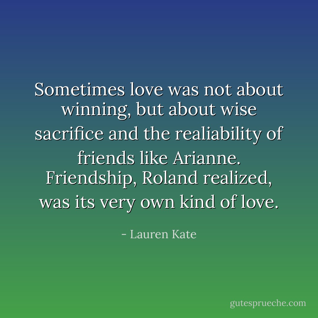 Sometimes love was not about winning, but about wise sacrifice and the realiability of friends like Arianne. Friendship, Roland realized, was its very own kind of love. - Lauren Kate