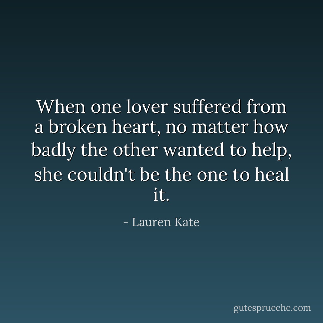 When one lover suffered from a broken heart, no matter how badly the other wanted to help, she couldn't be the one to heal it. - Lauren Kate