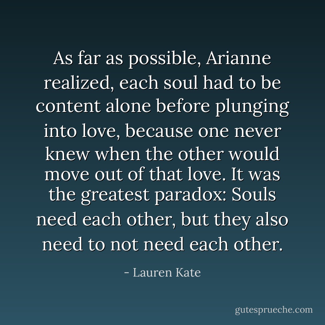 As far as possible, Arianne realized, each soul had to be content alone before plunging into love, because one never knew when the other would move out of that love. It was the greatest paradox: Souls need each other, but they also need to not need each other. - Lauren Kate