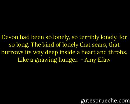 Devon had been so lonely, so terribly lonely, for so long. The kind of lonely that sears, that burrows its way deep inside a heart and throbs. Like a gnawing hunger. - Amy Efaw