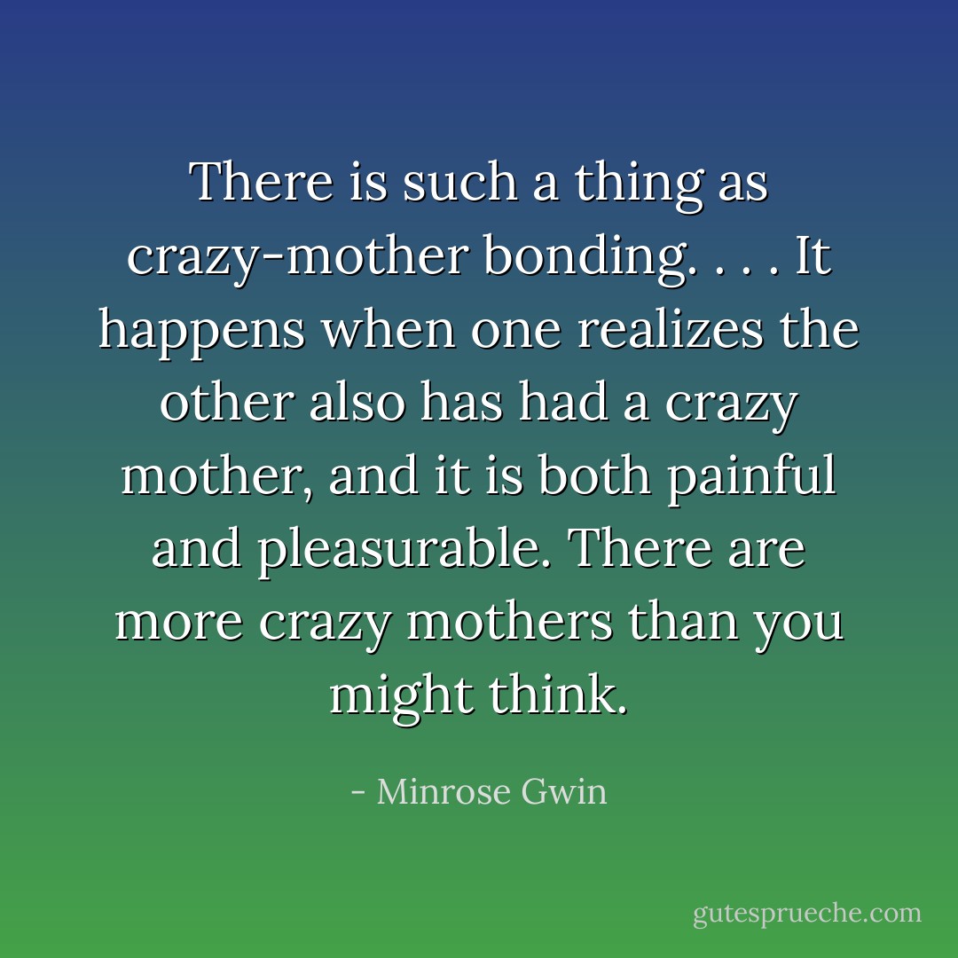 There is such a thing as crazy-mother bonding. . . . It happens when one realizes the other also has had a crazy mother, and it is both painful and pleasurable. There are more crazy mothers than you might think. - Minrose Gwin
