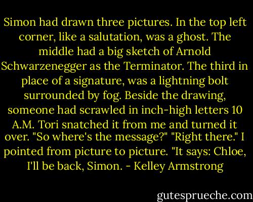 Simon had drawn three pictures. In the top left corner, like a salutation, was a ghost. The middle had a big sketch of Arnold Schwarzenegger as the Terminator. The third in place of a signature, was a lightning bolt surrounded by fog. Beside the drawing, someone had scrawled in inch-high letters 10 A.M.<br />Tori snatched it from me and turned it over. "So where's the message?"<br />"Right there." I pointed from picture to picture. "It says: Chloe, I'll be back, Simon. - Kelley Armstrong