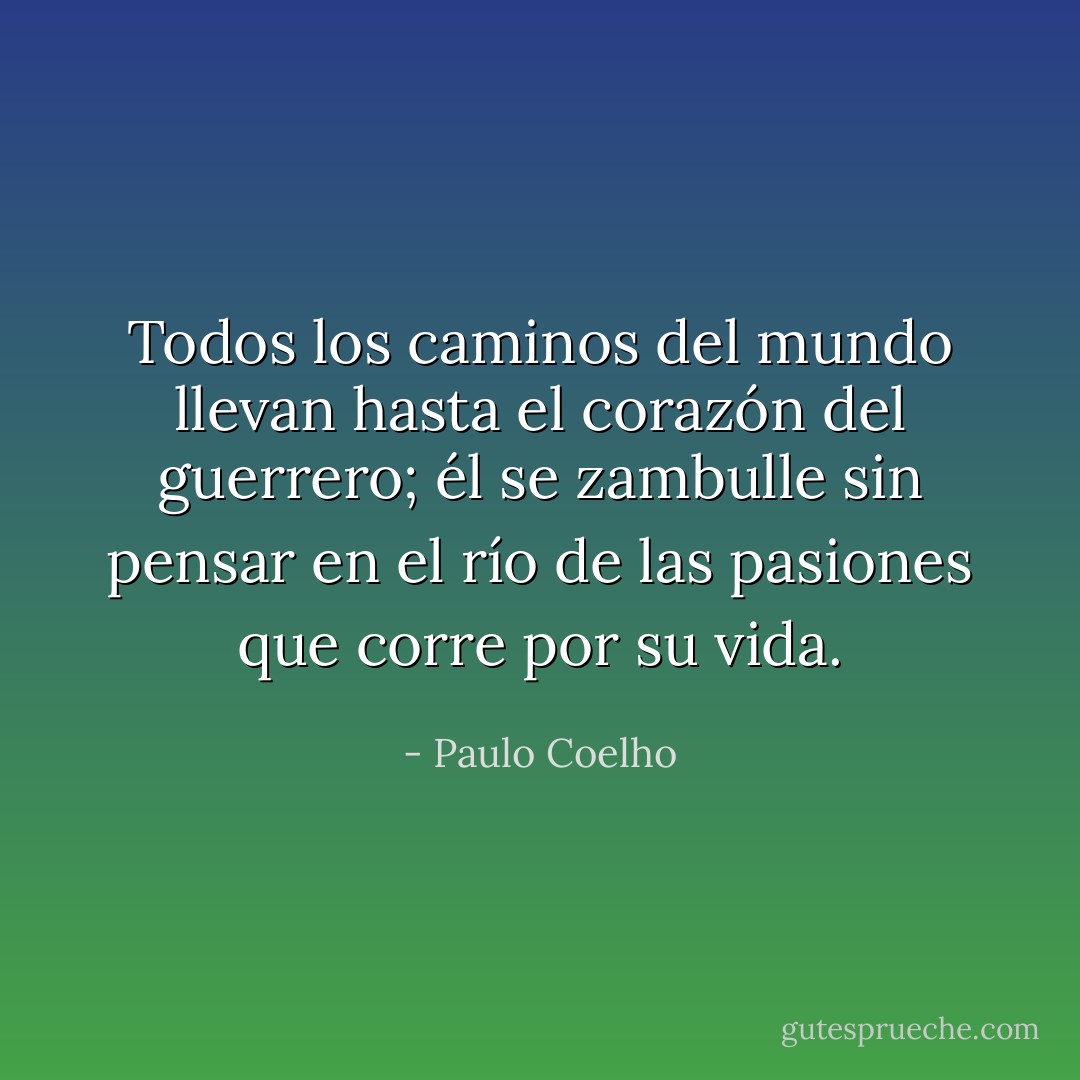 Todos los caminos del mundo llevan hasta el corazón del guerrero; él se zambulle sin pensar en el río de las pasiones que corre por su vida. - Paulo Coelho