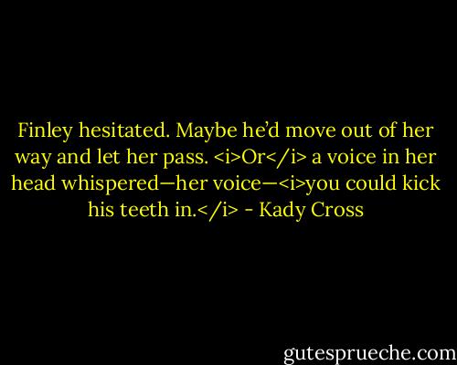 Finley hesitated. Maybe he’d move out of her way and let her pass.<br /><i>Or</i> a voice in her head whispered—her voice—<i>you could kick his teeth in.</i> - Kady Cross