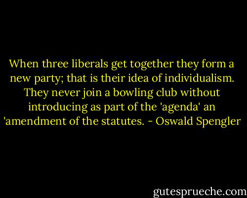 When three liberals get together they form a new party; that is their idea of individualism. They never join a bowling club without introducing as part of the 'agenda' an 'amendment of the statutes. - Oswald Spengler