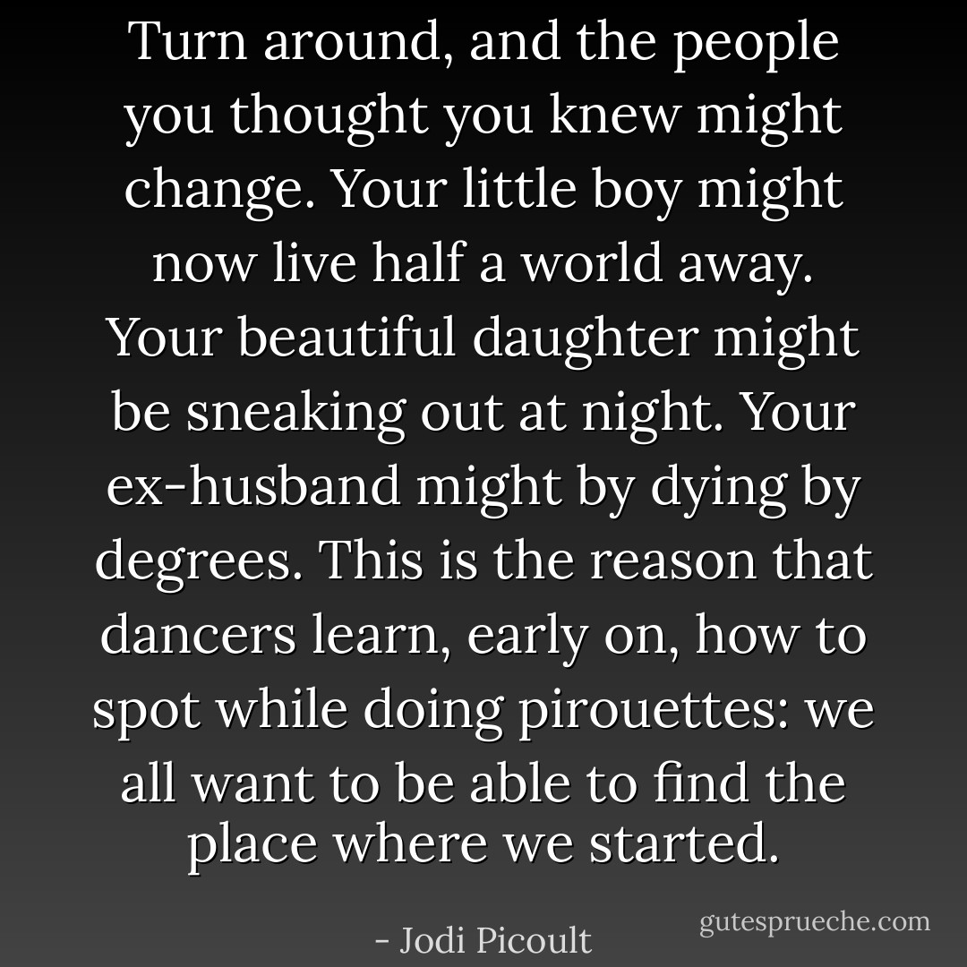 Turn around, and the people you thought you knew might change. Your little boy might now live half a world away. Your beautiful daughter might be sneaking out at night. Your ex-husband might by dying by degrees. This is the reason that dancers learn, early on, how to spot while doing pirouettes: we all want to be able to find the place where we started. - Jodi Picoult