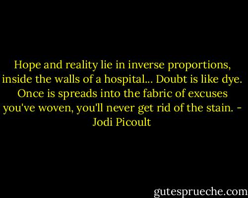 Hope and reality lie in inverse proportions, inside the walls of a hospital... Doubt is like dye. Once is spreads into the fabric of excuses you've woven, you'll never get rid of the stain. - Jodi Picoult