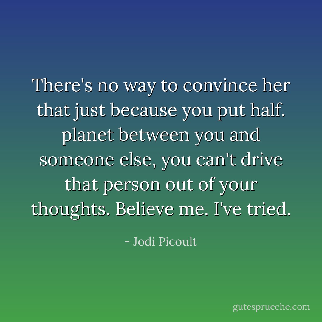 There's no way to convince her that just because you put half. planet between you and someone else, you can't drive that person out of your thoughts. Believe me. I've tried. - Jodi Picoult