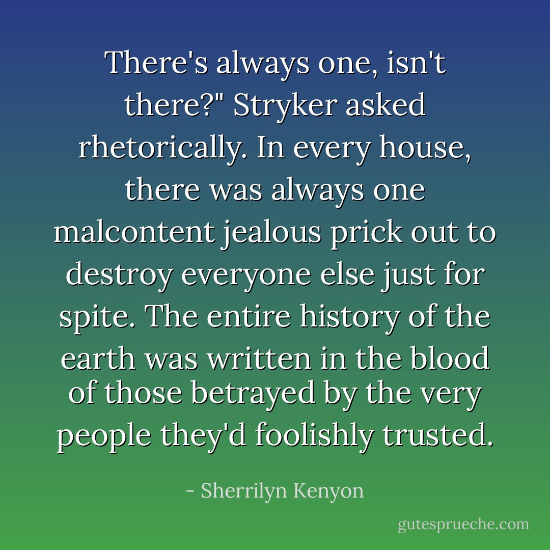 There's always one, isn't there?" Stryker asked rhetorically. In every house, there was always one malcontent jealous prick out to destroy everyone else just for spite. The entire history of the earth was written in the blood of those betrayed by the very people they'd foolishly trusted. - Sherrilyn Kenyon