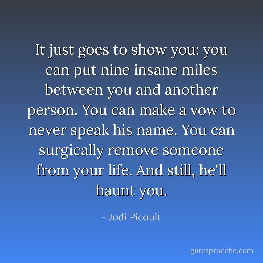 It just goes to show you: you can put nine insane miles between you and another person. You can make a vow to never speak his name. You can surgically remove someone from your life. And still, he'll haunt you. - Jodi Picoult