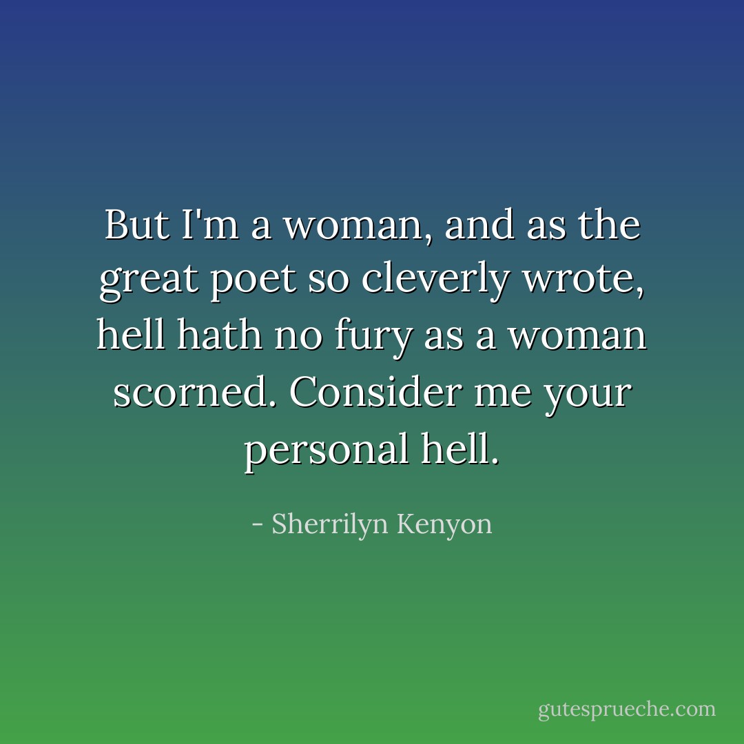 But I'm a woman, and as the great poet so cleverly wrote, hell<br />hath no fury as a woman scorned. Consider me your personal hell. - Sherrilyn Kenyon