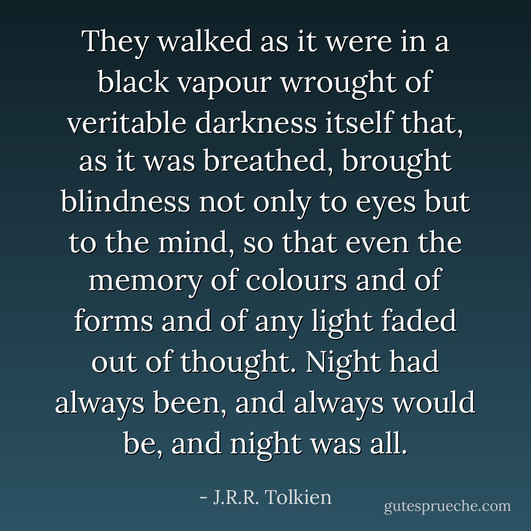 They walked as it were in a black vapour wrought of veritable darkness itself that, as it was breathed, brought blindness not only to eyes but to the mind, so that even the memory of colours and of forms and of any light faded out of thought. Night had always been, and always would be, and night was all. - J.R.R. Tolkien
