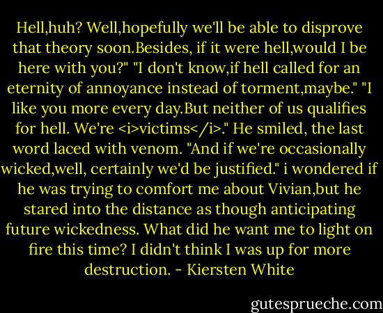Hell,huh? Well,hopefully we'll be able to disprove that theory soon.Besides, if it were hell,would I be here with you?"<br />"I don't know,if hell called for an eternity of annoyance instead of torment,maybe."<br />"I like you more every day.But neither of us qualifies for hell. We're <i>victims</i>." He smiled, the last word laced with venom. "And if we're occasionally wicked,well, certainly we'd be justified."<br />i wondered if he was trying to comfort me about Vivian,but he stared into the distance as though anticipating future wickedness. What did he want me to light on fire this time? I didn't think I was up for more destruction. - Kiersten White