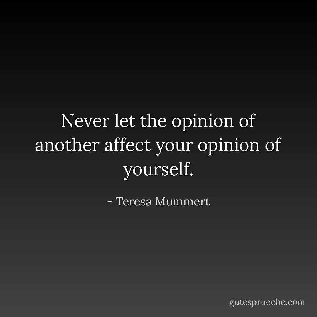 Never let the opinion of another affect your opinion of yourself. - Teresa Mummert
