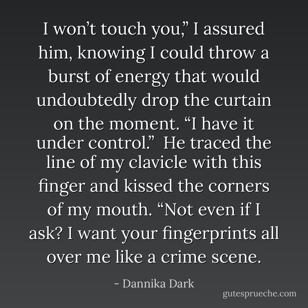 I won’t touch you,” I assured him, knowing I could throw a burst of energy that would undoubtedly drop the curtain on the moment. “I have it under control.”<br /><br />He traced the line of my clavicle with this finger and kissed the corners of my mouth. “Not even if I ask? I want your fingerprints all over me like a crime scene. - Dannika Dark