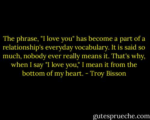The phrase, "I love you" has become a part of a relationship's everyday vocabulary. It is said so much, nobody ever really means it. That's why, when I say "I love you," I mean it from the bottom of my heart. - Troy Bisson