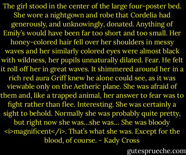 The girl stood in the center of the large four-poster bed. She wore a nightgown and robe that Cordelia had generously, and unknowingly, donated. Anything of Emily’s would have been far too short and too small. Her honey-colored hair fell over her shoulders in messy waves and her similarly colored eyes were almost black with wildness, her pupils unnaturally dilated.<br />Fear. He felt it roll off her in great waves. It shimmered around her in a rich red aura Griff knew he alone could see, as it was viewable only on the Aetheric plane. She was afraid of them and, like a trapped animal, her answer to fear was to fight rather than flee. Interesting.<br />She was certainly a sight to behold. Normally she was probably quite pretty, but right now she was…she was…<br />She was bloody <i>magnificent</i>. That’s what she was. Except for the blood, of course. - Kady Cross