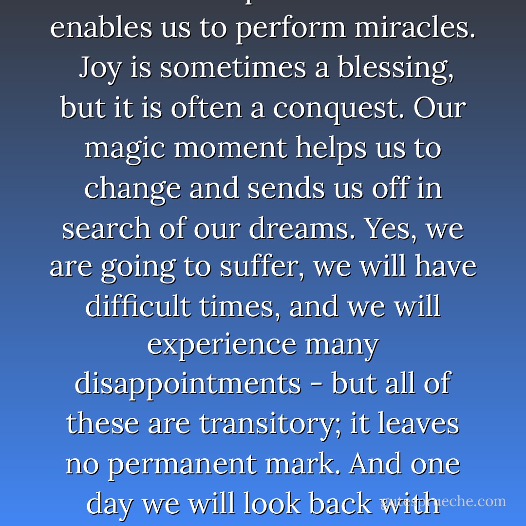 You have to take risks. We will only understand the miracle of life fully when we allow the unexpected to happen.<br /><br />Every day, God gives us the sun - and also one moment when we have the ability to change everything that makes us unhappy. Every day, we try to pretend that we haven't perceived that moment, that it doesn't exist - that today is the same as yesterday and will be the same as tomorrow. But if people really pay attention to their everyday lives, they will discover that magic moment. It may arrive in the instant when we are doing something mundane, like putting our front-door key in the lock; it may lie hidden in the quiet that follows the lunch hour or in the thousand and one things that all seem the same to us. But that moment exists - a moment when all the power of the stars becomes a part of us and enables us to perform miracles.<br /><br />Joy is sometimes a blessing, but it is often a conquest. Our magic moment helps us to change and sends us off in search of our dreams. Yes, we are going to suffer, we will have difficult times, and we will experience many disappointments - but all of these are transitory; it leaves no permanent mark. And one day we will look back with pride and faith at the journey we have taken.<br /><br />Pitiful is the person who is afraid of taking risks. Perhaps, this person would never be disappointed or disillusioned; perhaps she won't suffer the way people do when they have a dream to follow. But when the person looks back - she will never hear her heart saying 'What have you done with the miracles that God planted in your days? What have you done with the talents God has bestowed upon you? You buried yourself in a cave because you were fearful of losing those talents. So this is your heritage, the certainty that you wasted your life.'<br /><br />Pitiful are the people who must realize this. Because when they are finally able to believe in miracles, their life's magic moments will have already passed them by. - Paulo Coelho