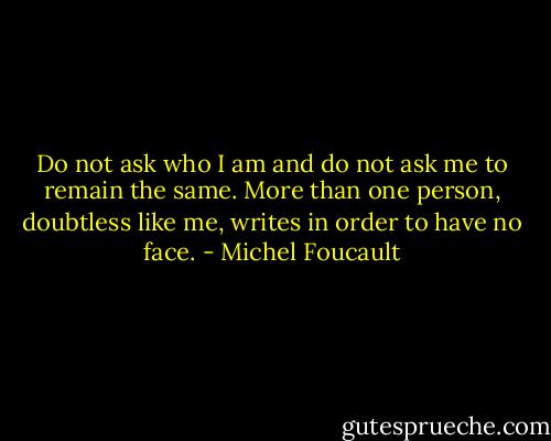 Do not ask who I am and do not ask me to remain the same. More than one person, doubtless like me, writes in order to have no face. - Michel Foucault