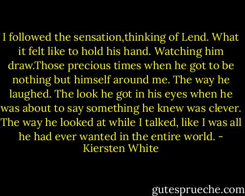 I followed the sensation,thinking of Lend. What it felt like to hold his hand. Watching him draw.Those precious times when he got to be nothing but himself around me. The way he laughed. The look he got in his eyes when he was about to say something he knew was clever. The way he looked at while I talked, like I was all he had ever wanted in the entire world. - Kiersten White