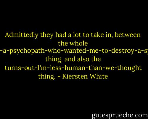 Admittedly they had a lot to take in, between the whole Jack-is-a-psychopath-who-wanted-me-to-destroy-a-species thing, and also the turns-out-I'm-less-human-than-we-thought thing. - Kiersten White