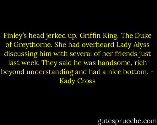 Finley’s head jerked up. Griffin King. The Duke of Greythorne. She had overheard Lady Alyss discussing him with several of her friends just last week. They said he was handsome, rich beyond understanding and had a nice bottom. - Kady Cross