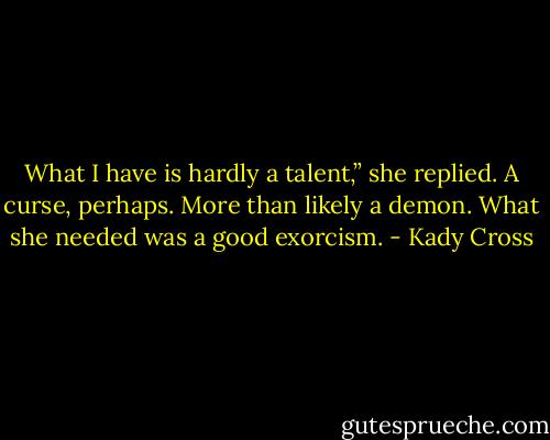 What I have is hardly a talent,” she replied. A curse, perhaps. More than likely a demon. What she needed was a good exorcism. - Kady Cross