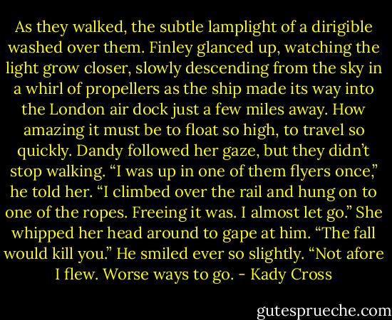 As they walked, the subtle lamplight of a dirigible washed over them. Finley glanced up, watching the light grow closer, slowly descending from the sky in a whirl of propellers as the ship made its way into the London air dock just a few miles away. How amazing it must be to float so high, to travel so quickly.<br />Dandy followed her gaze, but they didn’t stop walking. “I was up in one of them flyers once,” he told her. “I climbed over the rail and hung on to one of the ropes. Freeing it was. I almost let go.”<br />She whipped her head around to gape at him. “The fall would kill you.”<br />He smiled ever so slightly. “Not afore I flew. Worse ways to go. - Kady Cross