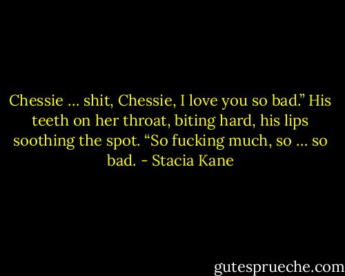 Chessie … shit, Chessie, I love you so bad.” His teeth on her throat, biting hard, his lips soothing the spot. “So fucking much, so … so bad. - Stacia Kane