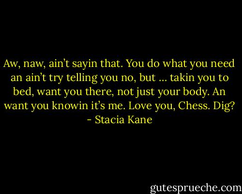 Aw, naw, ain’t sayin that. You do what you need an ain’t try telling you no, but … takin you to bed, want you there, not just your body. An want you knowin it’s me. Love you, Chess. Dig? - Stacia Kane